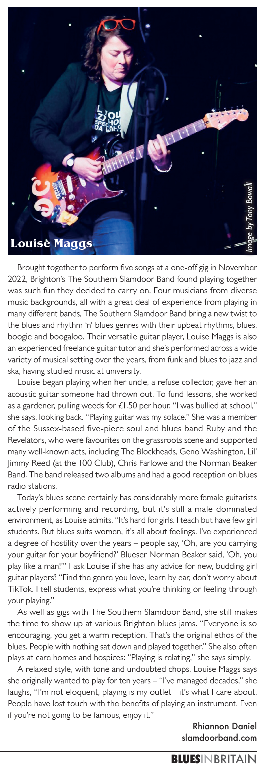 Brought together to perform five songs at a one-off gig in November 2022, Brighton’s The Southern Slamdoor Band found playing together was such fun they decided to carry on. Four musicians from diverse music backgrounds, all with a great deal of experience from playing in many different bands, The Southern Slamdoor Band bring a new twist to the blues and rhythm ‘n’ blues genres with their upbeat rhythms, blues, boogie and boogaloo. Their versatile guitar player, Louise Maggs is also an experienced freelance guitar tutor and she’s performed across a wide variety of musical setting over the years, from funk and blues to jazz and ska, having studied music at university. Louise began playing when her uncle, a refuse collector, gave her an acoustic guitar someone had thrown out. To fund lessons, she worked as a gardener, pulling weeds for £1.50 per hour. “I was bullied at school,” she says, looking back. “Playing guitar was my solace.” She was a member of the Sussex-based five-piece soul and blues band Ruby and the Revelators, who were favourites on the grassroots scene and supported many well-known acts, including The Blockheads, Geno Washington, Lil’ Jimmy Reed (at the 100 Club), Chris Farlowe and the Norman Beaker Band. The band released two albums and had a good reception on blues radio stations. Today’s blues scene certainly has considerably more female guitarists actively performing and recording, but it’s still a male-dominated environment, as Louise admits. “It’s hard for girls. I teach but have few girl students. But blues suits women, it’s all about feelings. I’ve experienced a degree of hostility over the years – people say, ‘Oh, are you carrying your guitar for your boyfriend?’ Blueser Norman Beaker said, ’Oh, you play like a man!’” I ask Louise if she has any advice for new, budding girl guitar players? “Find the genre you love, learn by ear, don’t worry about TikTok. I tell students, express what you’re thinking or feeling through your playing.” As well as gigs with The Southern Slamdoor Band, she still makes the time to show up at various Brighton blues jams. “Everyone is so encouraging, you get a warm reception. That’s the original ethos of the blues. People with nothing sat down and played together.” She also often plays at care homes and hospices: “Playing is relating,” she says simply. A relaxed style, with tone and undoubted chops, Louise Maggs says she originally wanted to play for ten years – “I’ve managed decades,” she laughs, “I’m not eloquent, playing is my outlet - it’s what I care about. People have lost touch with the benefits of playing an instrument. Even if you’re not going to be famous, enjoy it.” - Rhiannon Daniel.